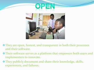 They are open, honest, and transparent in both their processes 
and their software. 
Their software serves as a platform that empowers both users and 
implementers to innovate. 
They publicly document and share their knowledge, skills, 
experiences, and failures. 
 