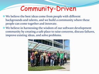 Community-Driven 
We believe the best ideas come from people with different 
backgrounds and talents, and we build a community where these 
people can come together and innovate. 
We believe in harnessing the wisdom of our software development 
community by creating a safe place to raise concerns, discuss failures, 
improve existing ideas, and solve problems. 
 