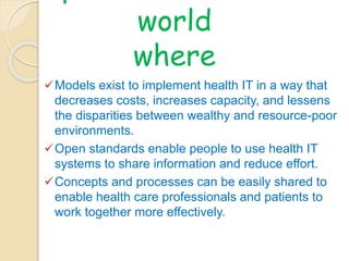 OpenMRS envision a 
world 
where 
Models exist to implement health IT in a way that 
decreases costs, increases capacity, and lessens 
the disparities between wealthy and resource-poor 
environments. 
Open standards enable people to use health IT 
systems to share information and reduce effort. 
Concepts and processes can be easily shared to 
enable health care professionals and patients to 
work together more effectively. 
 