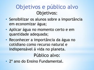 Objetivos e público alvo 
Objetivos: 
• Sensibilizar os alunos sobre a importância 
em economizar água; 
• Aplicar água no momento certo e em 
quantidade adequada; 
• Reconhecer a importância da água no 
cotidiano como recurso natural e 
indispensável á vida no planeta. 
Público alvo: 
• 2º ano do Ensino Fundamental. 
 