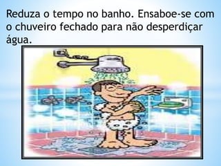 Reduza o tempo no banho. Ensaboe-se com 
o chuveiro fechado para não desperdiçar 
água. 
 