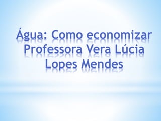 Água: Como economizar 
Professora Vera Lúcia 
Lopes Mendes 
 