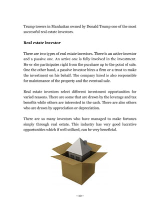 - 10 -
Trump towers in Manhattan owned by Donald Trump one of the most
successful real estate investors.
Real estate investor
There are two types of real estate investors. There is an active investor
and a passive one. An active one is fully involved in the investment.
He or she participates right from the purchase up to the point of sale.
One the other hand, a passive investor hires a firm or a trust to make
the investment on his behalf. The company hired is also responsible
for maintenance of the property and the eventual sale.
Real estate investors select different investment opportunities for
varied reasons. There are some that are drawn by the leverage and tax
benefits while others are interested in the cash. There are also others
who are drawn by appreciation or depreciation.
There are so many investors who have managed to make fortunes
simply through real estate. This industry has very good lucrative
opportunities which if well utilized, can be very beneficial.
 