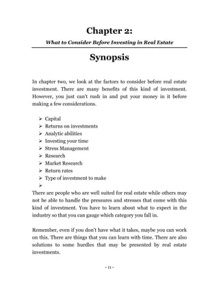 - 11 -
Chapter 2:
What to Consider Before Investing in Real Estate
Synopsis
In chapter two, we look at the factors to consider before real estate
investment. There are many benefits of this kind of investment.
However, you just can’t rush in and put your money in it before
making a few considerations.
 Capital
 Returns on investments
 Analytic abilities
 Investing your time
 Stress Management
 Research
 Market Research
 Return rates
 Type of investment to make

There are people who are well suited for real estate while others may
not be able to handle the pressures and stresses that come with this
kind of investment. You have to learn about what to expect in the
industry so that you can gauge which category you fall in.
Remember, even if you don’t have what it takes, maybe you can work
on this. There are things that you can learn with time. There are also
solutions to some hurdles that may be presented by real estate
investments.
 