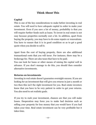 - 12 -
Think About This
Capital
This is one of the key considerations to make before investing in real
estate. You will need to have adequate capital in order to make your
investment. Even if you save a lot of money, probability is that you
will require further funds such as loans. To invest in real estate is not
easy because properties normally cost a lot. In addition, apart from
buying the property, you may have to do some repairs or renovations.
You have to ensure that it is in good condition so as to get a good
quote when you decide to sell it.
Apart from the cost of buying property, there are also additional
transactional costs that you will incur. For instance, there may be a
brokerage fee. There are also taxes that have to be paid.
You can look for loans or other means of raising the capital well in
advance. If you don’t manage to do this, you should then consider
alternative investments.
Returns on investments
Investing in real estate doesn’t guarantee overnight success. If you are
looking for an investment that will give you returns in just a month or
two then this isn’t the right investment for you. Real estate investors
know that you have to be very patient in order to get your returns.
You also need to set realistic goals.
If you try to rush your investment, chances are that you will make
losses. Desperation may force you to make bad decision such as
selling your property for less money that you would have if you had
taken your time. Real estate investment can be very profitable but it
takes time.
 