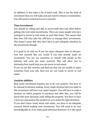- 13 -
In addition, it also takes a lot of hard work. This is not the kind of
investment that you will make and just wait for returns to materialize.
You will need to work hard so as to succeed.
Time investment
You should be willing and able to invest both time and effort before
getting into real estate investments. There are many people who have
managed to invest in real estate on part-time basis. This means that
they have full time jobs but still have to manage their investments.
This doesn’t mean that they don’t have to give adequate attention to
the investments though.
It is good to try and see if you can spare adequate time in advance.
Just test yourself like you would if you had already made an
investment. You can use sometime to consult with people in the
industry and carry out some research. This will allow you to
determine how much time you can invest in real estate.
If you try out this exercise and find out that you are unable to spare
sometime from your job, then you are not ready to invest in real
estate.
Analytic abilities
Real estate investment requires one to be very analytic. You have to
be rational in decision making. Every single decision that you make in
this investment will have very major impacts. You will have to make a
decision on which property to purchase and after this; you will be
faced with more decisions until selling the property. You have to have
a keen eye and analyze the markets so as to make the right decisions.
If you don’t know much about real estate, you have to do adequate
research before making your investment. You will need to be very
knowledgeable so as to make good informed decisions. It is also good
 