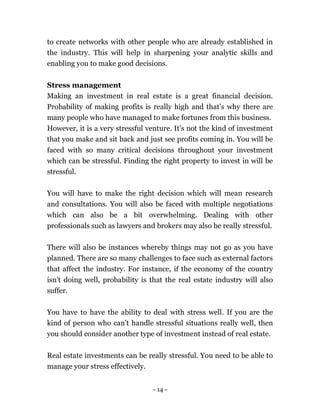 - 14 -
to create networks with other people who are already established in
the industry. This will help in sharpening your analytic skills and
enabling you to make good decisions.
Stress management
Making an investment in real estate is a great financial decision.
Probability of making profits is really high and that’s why there are
many people who have managed to make fortunes from this business.
However, it is a very stressful venture. It’s not the kind of investment
that you make and sit back and just see profits coming in. You will be
faced with so many critical decisions throughout your investment
which can be stressful. Finding the right property to invest in will be
stressful.
You will have to make the right decision which will mean research
and consultations. You will also be faced with multiple negotiations
which can also be a bit overwhelming. Dealing with other
professionals such as lawyers and brokers may also be really stressful.
There will also be instances whereby things may not go as you have
planned. There are so many challenges to face such as external factors
that affect the industry. For instance, if the economy of the country
isn’t doing well, probability is that the real estate industry will also
suffer.
You have to have the ability to deal with stress well. If you are the
kind of person who can’t handle stressful situations really well, then
you should consider another type of investment instead of real estate.
Real estate investments can be really stressful. You need to be able to
manage your stress effectively.
 