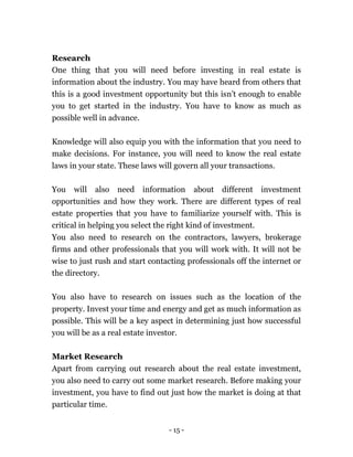 - 15 -
Research
One thing that you will need before investing in real estate is
information about the industry. You may have heard from others that
this is a good investment opportunity but this isn’t enough to enable
you to get started in the industry. You have to know as much as
possible well in advance.
Knowledge will also equip you with the information that you need to
make decisions. For instance, you will need to know the real estate
laws in your state. These laws will govern all your transactions.
You will also need information about different investment
opportunities and how they work. There are different types of real
estate properties that you have to familiarize yourself with. This is
critical in helping you select the right kind of investment.
You also need to research on the contractors, lawyers, brokerage
firms and other professionals that you will work with. It will not be
wise to just rush and start contacting professionals off the internet or
the directory.
You also have to research on issues such as the location of the
property. Invest your time and energy and get as much information as
possible. This will be a key aspect in determining just how successful
you will be as a real estate investor.
Market Research
Apart from carrying out research about the real estate investment,
you also need to carry out some market research. Before making your
investment, you have to find out just how the market is doing at that
particular time.
 