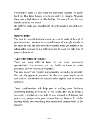 - 16 -
For instance, there is a time when the real estate industry was really
hard hit. That time, houses were being sold very cheaply. Although
there was a high chance of affordability, this was still not the best
time to invest in real estate.
It’s better to make your investments when the markets are a bit more
stable.
Returns Rates
You have to establish just how much you want to make at the end of
your investment. You can make consultations with people already in
the industry who can offer you advice on this. Once you establish the
return rates, you will be in a better position to select the right type of
property investment.
Type of investment to make
There are many different types of real estate investment
opportunities. For instance, you can decide to invest in rental
properties or even residential properties.
You have to carry out research and determine the kind of opportunity
that not only appeals to you most but also meets your requirements
and abilities. You should also consider other aspects such as location
and taxes.
These considerations will help you in making your decisions
concerning making investments in real estate. The key to being a
successful real estate investor is to do your research well. Ensure that
you are very competent in your areas of interest. You can do this by
reading widely and consulting with established professionals in the
industry.
 