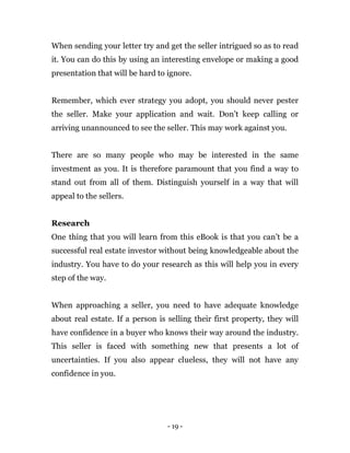 - 19 -
When sending your letter try and get the seller intrigued so as to read
it. You can do this by using an interesting envelope or making a good
presentation that will be hard to ignore.
Remember, which ever strategy you adopt, you should never pester
the seller. Make your application and wait. Don’t keep calling or
arriving unannounced to see the seller. This may work against you.
There are so many people who may be interested in the same
investment as you. It is therefore paramount that you find a way to
stand out from all of them. Distinguish yourself in a way that will
appeal to the sellers.
Research
One thing that you will learn from this eBook is that you can’t be a
successful real estate investor without being knowledgeable about the
industry. You have to do your research as this will help you in every
step of the way.
When approaching a seller, you need to have adequate knowledge
about real estate. If a person is selling their first property, they will
have confidence in a buyer who knows their way around the industry.
This seller is faced with something new that presents a lot of
uncertainties. If you also appear clueless, they will not have any
confidence in you.
 