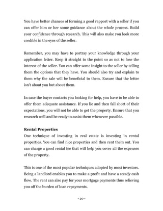 - 20 -
You have better chances of forming a good rapport with a seller if you
can offer him or her some guidance about the whole process. Build
your confidence through research. This will also make you look more
credible in the eyes of the seller.
Remember, you may have to portray your knowledge through your
application letter. Keep it straight to the point so as not to lose the
interest of the seller. You can offer some insight to the seller by telling
them the options that they have. You should also try and explain to
them why the sale will be beneficial to them. Ensure that the letter
isn’t about you but about them.
In case the buyer contacts you looking for help, you have to be able to
offer them adequate assistance. If you lie and then fall short of their
expectations, you will not be able to get the property. Ensure that you
research well and be ready to assist them whenever possible.
Rental Properties
One technique of investing in real estate is investing in rental
properties. You can find nice properties and then rent them out. You
can charge a good rental fee that will help you cover all the expenses
of the property.
This is one of the most popular techniques adopted by most investors.
Being a landlord enables you to make a profit and have a steady cash
flow. The rent can also pay for your mortgage payments thus relieving
you off the burden of loan repayments.
 