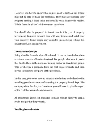 - 21 -
However, you have to ensure that you get good tenants. A bad tenant
may not be able to make the payments. They may also damage your
property making it loose value and actually cost a lot more in repairs.
This is the main risk of this investment technique.
You should also be prepared to invest time in this type of property
investment. You need to touch base with your tenants and watch over
your property. Some people may consider this as being tedious but
nevertheless, it’s a requirement.
Investment Groups
Being a landlord entails a lot of hard work. It has its benefits but there
are also a number of hustles involved. For people who want to avoid
this hustle, there is the option of joining part of an investment group.
This is whereby a company buys the real estate property and then
invites investors to buy parts of the properties.
In this case, you won’t have to invest as much time as the landlord in
watching your investment and ensuring the property is well kept. The
company does this for you. In return, you will have to give them part
of the rent that you make each month.
An investment group still manages to make enough money to earn a
profit and pay for the property.
Trading in real estate
 