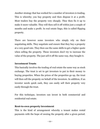 - 22 -
Another strategy that has worked for a number of investors is trading.
This is whereby; you buy property and then dispose it at a profit.
Most traders buy the property very cheaply. They then fix it up to
make it more valuable. They will then sell it off within just a couple of
months and make a profit. In real estate lingo, this is called flipping
property.
There are however some investors who simply rely on their
negotiating skills. They negotiate and ensure that they buy a property
at a very good rate. They then use the same skills to get a higher quote
when selling the property. These investors don’t try to increase the
value of the property. The just sell it off the same way, they bought it.
Investment Trusts
This basically involves the trading of real estate the same way as stock
exchange. The trust is set to get investors to put in their money to
buying properties. When the prices of the properties go up, the trust
will then sell the property on behalf of the investors. In addition, if an
investor needs quick cash, they can easily sell their property very
easily through the trust.
For this technique, investors can invest in both commercial and
residential real estate.
Rent-to-own property investment
This is the kind of arrangement whereby a tenant makes rental
payments with the hope of owning the property after a given period.
 