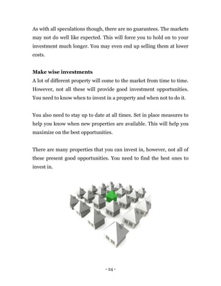 - 24 -
As with all speculations though, there are no guarantees. The markets
may not do well like expected. This will force you to hold on to your
investment much longer. You may even end up selling them at lower
costs.
Make wise investments
A lot of different property will come to the market from time to time.
However, not all these will provide good investment opportunities.
You need to know when to invest in a property and when not to do it.
You also need to stay up to date at all times. Set in place measures to
help you know when new properties are available. This will help you
maximize on the best opportunities.
There are many properties that you can invest in, however, not all of
these present good opportunities. You need to find the best ones to
invest in.
 