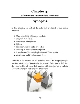 - 25 -
Chapter 4:
Risks Involved in Real Estate Investment
Synopsis
In this chapter, we look at the risks that are faced by real estate
investors.
 Unpredictability of housing markets
 Negative cash flows
 Unplanned emergencies
 Failure
 Risks involved in rental properties
 Inability to resale property at profit
 Risks involved in investing in residential real estate
 Corruption and fraudulent practices
You have to do research on the expected risks. This will prepare you
for your investment. You may also get to learn about how to deal with
the risks well in advance. Risk analysis will also give you a realistic
approach when you start on your investment.
 