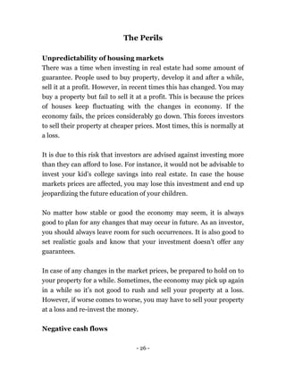- 26 -
The Perils
Unpredictability of housing markets
There was a time when investing in real estate had some amount of
guarantee. People used to buy property, develop it and after a while,
sell it at a profit. However, in recent times this has changed. You may
buy a property but fail to sell it at a profit. This is because the prices
of houses keep fluctuating with the changes in economy. If the
economy fails, the prices considerably go down. This forces investors
to sell their property at cheaper prices. Most times, this is normally at
a loss.
It is due to this risk that investors are advised against investing more
than they can afford to lose. For instance, it would not be advisable to
invest your kid’s college savings into real estate. In case the house
markets prices are affected, you may lose this investment and end up
jeopardizing the future education of your children.
No matter how stable or good the economy may seem, it is always
good to plan for any changes that may occur in future. As an investor,
you should always leave room for such occurrences. It is also good to
set realistic goals and know that your investment doesn’t offer any
guarantees.
In case of any changes in the market prices, be prepared to hold on to
your property for a while. Sometimes, the economy may pick up again
in a while so it’s not good to rush and sell your property at a loss.
However, if worse comes to worse, you may have to sell your property
at a loss and re-invest the money.
Negative cash flows
 