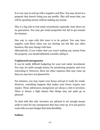 - 27 -
It is very easy to end up with a negative cash flow. You may invest in a
property that doesn’t bring you any profits. This will mean that, you
will be spending money without making any money.
This is a big risk in real estate investments especially since there are
no guarantees. You may get rental properties but fail to get tenants
for instance.
One way to cope with this issue is to be patient. You may have
negative cash flows when you are starting out but like any other
business, this may change with time.
Alternatively, if you realize that you aren’t making any money from
the property, you should definitely consider selling it.
Unplanned emergencies
It can be really difficult budgeting for your real estate investment.
You may set aside enough money for purchasing property and even
renovating it. However, there are other expenses that may come up
that you may have not planned for.
For instance, you may repair your house and get it ready for resale.
However, something happens that makes your house require new
repairs. These unforeseen emergencies are always a risk to investors.
There is always a high chance that things may not quite go as
planned.
To deal with this risk, investors are advised to set enough money
aside to cater for any emergencies that may come up .It is not good to
work with an exact budget that lacks flexibility.
Failure
 