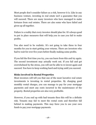 - 28 -
Most people don’t consider failure as a risk, however it is. Like in any
business venture, investing in real estate isn’t a guarantee that you
will succeed. There are many investors who have managed to make
fortunes from real estates. There are also some who have failed and
given up all together.
Failure is a reality that every investor should plan for. It’s always good
to put in place measures that will help you in case you fail to make
profits.
You also need to be realistic. It’s not going to take three to four
months for you to start getting your returns. There are investors who
had to wait for over five years before finally making some profits.
If you fail the first time you try, you can learn from this and try again.
The second investment may actually work out. If you fail and get
overwhelmed by the stress, you will not be able to re-invest again and
succeed. You have to keep working hard and trying until you succeed.
Risks involved in Rental Properties
Most investors will tell you that one of the most lucrative real estate
investments is investing in rental properties. By charging good
monthly rental charges, you can manage to pay for your mortgage
payments and meet any costs incurred in the maintenance of the
property. Rental properties are also very profitable.
However, if you end up with bad tenants then this will be a definite
risk. Tenants may fail to meet the rental costs and therefore fall
behind in making payments. This may force you to use your own
funds to pay your mortgage payments.
 