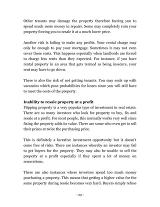 - 29 -
Other tenants may damage the property therefore forcing you to
spend much more money in repairs. Some may completely ruin your
property forcing you to resale it at a much lower price.
Another risk is failing to make any profits. Your rental charge may
only be enough to pay your mortgage. Sometimes it may not even
cover these costs. This happens especially when landlords are forced
to charge less rents than they expected. For instance, if you have
rental property in an area that gets termed as being insecure, your
rent may have to go down.
There is also the risk of not getting tenants. You may ends up with
vacancies which pose probabilities for losses since you will still have
to meet the costs of the property.
Inability to resale property at a profit
Flipping property is a very popular type of investment in real estate.
There are so many investors who look for property to buy, fix and
resale at a profit. For most people, this normally works very well since
fixing the property adds its value. There are some who even get to sell
their prices at twice the purchasing price.
This is definitely a lucrative investment opportunity but it doesn’t
come free of risks. There are instances whereby an investor may fail
to get buyers for the property. They may also be unable to sell the
property at a profit especially if they spent a lot of money on
renovations.
There are also instances where investors spend too much money
purchasing a property. This means that getting a higher value for the
same property during resale becomes very hard. Buyers simply refuse
 