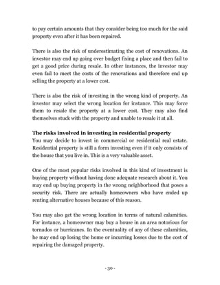 - 30 -
to pay certain amounts that they consider being too much for the said
property even after it has been repaired.
There is also the risk of underestimating the cost of renovations. An
investor may end up going over budget fixing a place and then fail to
get a good price during resale. In other instances, the investor may
even fail to meet the costs of the renovations and therefore end up
selling the property at a lower cost.
There is also the risk of investing in the wrong kind of property. An
investor may select the wrong location for instance. This may force
them to resale the property at a lower cost. They may also find
themselves stuck with the property and unable to resale it at all.
The risks involved in investing in residential property
You may decide to invest in commercial or residential real estate.
Residential property is still a form investing even if it only consists of
the house that you live in. This is a very valuable asset.
One of the most popular risks involved in this kind of investment is
buying property without having done adequate research about it. You
may end up buying property in the wrong neighborhood that poses a
security risk. There are actually homeowners who have ended up
renting alternative houses because of this reason.
You may also get the wrong location in terms of natural calamities.
For instance, a homeowner may buy a house in an area notorious for
tornados or hurricanes. In the eventuality of any of these calamities,
he may end up losing the home or incurring losses due to the cost of
repairing the damaged property.
 