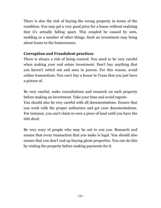 - 31 -
There is also the risk of buying the wrong property in terms of the
condition. You may get a very good price for a house without realizing
that it’s actually falling apart. This coupled be caused by ants,
molding or a number of other things. Such an investment may bring
about losses to the homeowners.
Corruption and Fraudulent practices
There is always a risk of being conned. You need to be very careful
when making your real estate investment. Don’t buy anything that
you haven’t vetted out and seen in person. For this reason, avoid
online transactions. You can’t buy a house in Texas that you just have
a picture of.
Be very careful; make consultations and research on each property
before making an investment. Take your time and avoid regrets.
You should also be very careful with all documentations. Ensure that
you work with the proper authorizes and get your documentations.
For instance, you can’t claim to own a piece of land until you have the
title deed.
Be very wary of people who may be out to con you. Research and
ensure that every transaction that you make is legal. You should also
ensure that you don’t end up buying ghost properties. You can do this
by visiting the property before making payments for it.
 