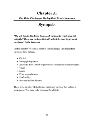 - 32 -
Chapter 5:
The Main Challenges Facing Real Estate Investors
Synopsis
“The will to win, the desire to succeed, the urge to reach your full
potential? These are the keys that will unlock the door to personal
excellence” Eddie Robinson
In this chapter, we look at some of the challenges that real estate
investors have to face.
 Capital
 Mortgage Payments
 Ability to meet the set requirements for acquisition of property
 Taxes
 Loans
 Price appreciations
 Profitability
 Rise and Fall of demand
There are a number of challenges that every investor has to face at
some point. You have to be prepared for all this.
 