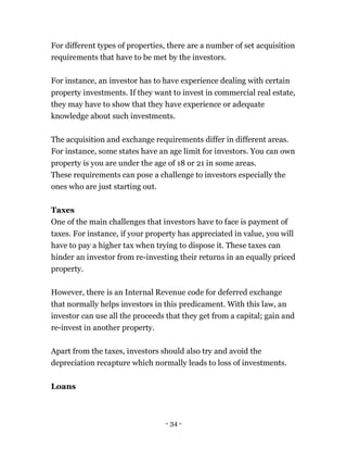 - 34 -
For different types of properties, there are a number of set acquisition
requirements that have to be met by the investors.
For instance, an investor has to have experience dealing with certain
property investments. If they want to invest in commercial real estate,
they may have to show that they have experience or adequate
knowledge about such investments.
The acquisition and exchange requirements differ in different areas.
For instance, some states have an age limit for investors. You can own
property is you are under the age of 18 or 21 in some areas.
These requirements can pose a challenge to investors especially the
ones who are just starting out.
Taxes
One of the main challenges that investors have to face is payment of
taxes. For instance, if your property has appreciated in value, you will
have to pay a higher tax when trying to dispose it. These taxes can
hinder an investor from re-investing their returns in an equally priced
property.
However, there is an Internal Revenue code for deferred exchange
that normally helps investors in this predicament. With this law, an
investor can use all the proceeds that they get from a capital; gain and
re-invest in another property.
Apart from the taxes, investors should also try and avoid the
depreciation recapture which normally leads to loss of investments.
Loans
 