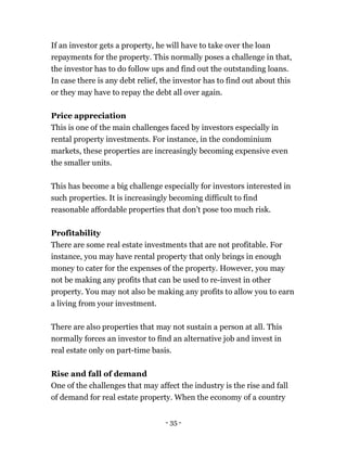 - 35 -
If an investor gets a property, he will have to take over the loan
repayments for the property. This normally poses a challenge in that,
the investor has to do follow ups and find out the outstanding loans.
In case there is any debt relief, the investor has to find out about this
or they may have to repay the debt all over again.
Price appreciation
This is one of the main challenges faced by investors especially in
rental property investments. For instance, in the condominium
markets, these properties are increasingly becoming expensive even
the smaller units.
This has become a big challenge especially for investors interested in
such properties. It is increasingly becoming difficult to find
reasonable affordable properties that don’t pose too much risk.
Profitability
There are some real estate investments that are not profitable. For
instance, you may have rental property that only brings in enough
money to cater for the expenses of the property. However, you may
not be making any profits that can be used to re-invest in other
property. You may not also be making any profits to allow you to earn
a living from your investment.
There are also properties that may not sustain a person at all. This
normally forces an investor to find an alternative job and invest in
real estate only on part-time basis.
Rise and fall of demand
One of the challenges that may affect the industry is the rise and fall
of demand for real estate property. When the economy of a country
 