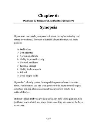 - 37 -
Chapter 6:
Qualities of Successful Real Estate Investors
Synopsis
If you want to explode your passive income through mastering real
estate investments, there are a number of qualities that you must
possess.
 Dedication
 Goal oriented
 A winning attitude
 Ability to plan effectively
 Network and learn
 Rational thinker
 Ability to do research
 Ethical
 Good people skills
If you don’t already posses these qualities you can learn to master
them. For instance, you can train yourself to be more focused or goal
oriented. You can also research and teach yourself how to be a
rational thinker.
It doesn’t mean that you give up if you don’t have these qualities. You
just have to work hard and adapt them since they are some of the keys
to success.
 