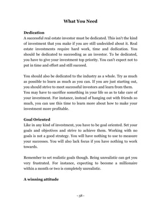 - 38 -
What You Need
Dedication
A successful real estate investor must be dedicated. This isn’t the kind
of investment that you make if you are still undecided about it. Real
estate investments require hard work, time and dedication. You
should be dedicated to succeeding as an investor. To be dedicated,
you have to give your investment top priority. You can’t expect not to
put in time and effort and still succeed.
You should also be dedicated to the industry as a whole. Try as much
as possible to learn as much as you can. If you are just starting out,
you should strive to meet successful investors and learn from them.
You may have to sacrifice something in your life so as to take care of
your investment. For instance, instead of hanging out with friends so
much, you can use this time to learn more about how to make your
investment more profitable.
Goal Oriented
Like in any kind of investment, you have to be goal oriented. Set your
goals and objectives and strive to achieve them. Working with no
goals is not a good strategy. You will have nothing to use to measure
your successes. You will also lack focus if you have nothing to work
towards.
Remember to set realistic goals though. Being unrealistic can get you
very frustrated. For instance, expecting to become a millionaire
within a month or two is completely unrealistic.
A winning attitude
 