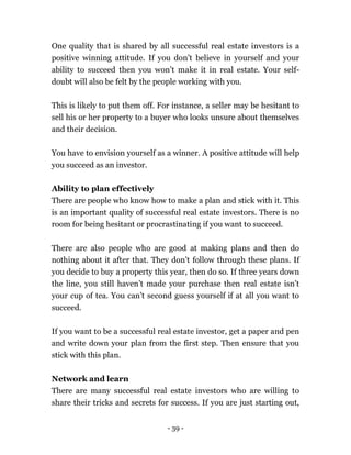 - 39 -
One quality that is shared by all successful real estate investors is a
positive winning attitude. If you don’t believe in yourself and your
ability to succeed then you won’t make it in real estate. Your self-
doubt will also be felt by the people working with you.
This is likely to put them off. For instance, a seller may be hesitant to
sell his or her property to a buyer who looks unsure about themselves
and their decision.
You have to envision yourself as a winner. A positive attitude will help
you succeed as an investor.
Ability to plan effectively
There are people who know how to make a plan and stick with it. This
is an important quality of successful real estate investors. There is no
room for being hesitant or procrastinating if you want to succeed.
There are also people who are good at making plans and then do
nothing about it after that. They don’t follow through these plans. If
you decide to buy a property this year, then do so. If three years down
the line, you still haven’t made your purchase then real estate isn’t
your cup of tea. You can’t second guess yourself if at all you want to
succeed.
If you want to be a successful real estate investor, get a paper and pen
and write down your plan from the first step. Then ensure that you
stick with this plan.
Network and learn
There are many successful real estate investors who are willing to
share their tricks and secrets for success. If you are just starting out,
 
