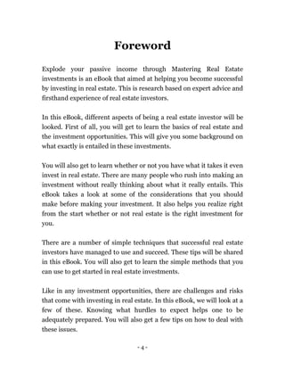- 4 -
Foreword
Explode your passive income through Mastering Real Estate
investments is an eBook that aimed at helping you become successful
by investing in real estate. This is research based on expert advice and
firsthand experience of real estate investors.
In this eBook, different aspects of being a real estate investor will be
looked. First of all, you will get to learn the basics of real estate and
the investment opportunities. This will give you some background on
what exactly is entailed in these investments.
You will also get to learn whether or not you have what it takes it even
invest in real estate. There are many people who rush into making an
investment without really thinking about what it really entails. This
eBook takes a look at some of the considerations that you should
make before making your investment. It also helps you realize right
from the start whether or not real estate is the right investment for
you.
There are a number of simple techniques that successful real estate
investors have managed to use and succeed. These tips will be shared
in this eBook. You will also get to learn the simple methods that you
can use to get started in real estate investments.
Like in any investment opportunities, there are challenges and risks
that come with investing in real estate. In this eBook, we will look at a
few of these. Knowing what hurdles to expect helps one to be
adequately prepared. You will also get a few tips on how to deal with
these issues.
 