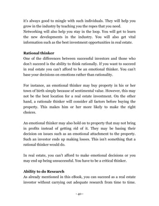 - 40 -
it’s always good to mingle with such individuals. They will help you
grow in the industry by teaching you the ropes that you need.
Networking will also help you stay in the loop. You will get to learn
the new developments in the industry. You will also get vital
information such as the best investment opportunities in real estate.
Rational thinker
One of the differences between successful investors and those who
don’t succeed is the ability to think rationally. If you want to succeed
in real estate you can’t afford to be an emotional thinker. You can’t
base your decisions on emotions rather than rationality.
For instance, an emotional thinker may buy property in his or her
town of birth simply because of sentimental value. However, this may
not be the best location for a real estate investment. On the other
hand, a rationale thinker will consider all factors before buying the
property. This makes him or her more likely to make the right
choices.
An emotional thinker may also hold on to property that may not bring
in profits instead of getting rid of it. They may be basing their
decision on issues such as an emotional attachment to the property.
Such an investor ends up making losses. This isn’t something that a
rational thinker would do.
In real estate, you can’t afford to make emotional decisions or you
may end up being unsuccessful. You have to be a critical thinker.
Ability to do Research
As already mentioned in this eBook, you can succeed as a real estate
investor without carrying out adequate research from time to time.
 
