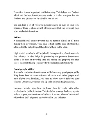 - 41 -
Education is very important in this industry. This is how you find out
which are the best investments to make. It is also how you find out
the laws and procedures involved in real estate.
You can find a lot of research material online or even in your local
libraries. There is also a wealth of knowledge that can be found from
other real estate investors.
Ethical
A successful real estate investor has to remain ethical at all times
during their investment. They have to find out the code of ethics that
administer the industry and then follow them to the later.
High ethical standards will help build the reputation of an investor in
the industry. It also helps in protecting the person’s investment.
There is no need of investing time and money in a property and then
lose it by simply failing to adhere to the set rules and standards.
Good people skills
Successful real estate investors normally have very good people skills.
They know how to communicate and relate with other people with
ease. If you are a landlord, you need to know how to relate to your
tenants. Otherwise, you may end up with never ending vacancies.
Investors should also have to know how to relate with other
professionals in the industry. This includes lawyers, brokers, agents,
sellers, buyers, constructors and others. A person who can’t work well
with others can’t expect to be successful in this industry.
 
