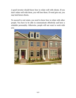 - 42 -
A good investor should know how to relate well with clients. If you
don’t relate well with them, you will lose them. If word gets out, you
may lack future clients.
To succeed in real estate, you need to know how to relate with other
people. You have to be able to communicate effectively and have a
relatable personality. Otherwise, people will not want to work with
you.
 