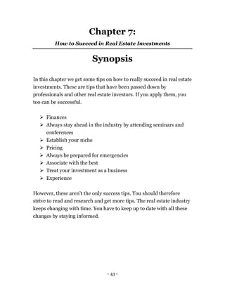 - 43 -
Chapter 7:
How to Succeed in Real Estate Investments
Synopsis
In this chapter we get some tips on how to really succeed in real estate
investments. These are tips that have been passed down by
professionals and other real estate investors. If you apply them, you
too can be successful.
 Finances
 Always stay ahead in the industry by attending seminars and
conferences
 Establish your niche
 Pricing
 Always be prepared for emergencies
 Associate with the best
 Treat your investment as a business
 Experience
However, these aren’t the only success tips. You should therefore
strive to read and research and get more tips. The real estate industry
keeps changing with time. You have to keep up to date with all these
changes by staying informed.
 