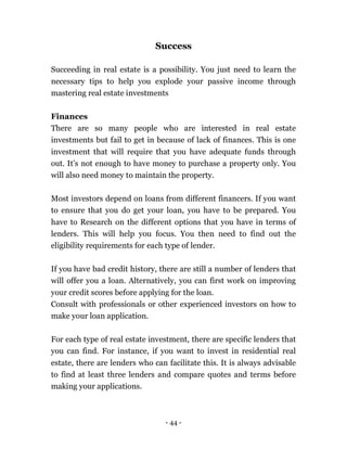 - 44 -
Success
Succeeding in real estate is a possibility. You just need to learn the
necessary tips to help you explode your passive income through
mastering real estate investments
Finances
There are so many people who are interested in real estate
investments but fail to get in because of lack of finances. This is one
investment that will require that you have adequate funds through
out. It’s not enough to have money to purchase a property only. You
will also need money to maintain the property.
Most investors depend on loans from different financers. If you want
to ensure that you do get your loan, you have to be prepared. You
have to Research on the different options that you have in terms of
lenders. This will help you focus. You then need to find out the
eligibility requirements for each type of lender.
If you have bad credit history, there are still a number of lenders that
will offer you a loan. Alternatively, you can first work on improving
your credit scores before applying for the loan.
Consult with professionals or other experienced investors on how to
make your loan application.
For each type of real estate investment, there are specific lenders that
you can find. For instance, if you want to invest in residential real
estate, there are lenders who can facilitate this. It is always advisable
to find at least three lenders and compare quotes and terms before
making your applications.
 