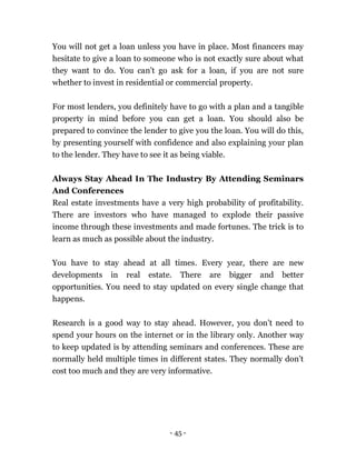 - 45 -
You will not get a loan unless you have in place. Most financers may
hesitate to give a loan to someone who is not exactly sure about what
they want to do. You can’t go ask for a loan, if you are not sure
whether to invest in residential or commercial property.
For most lenders, you definitely have to go with a plan and a tangible
property in mind before you can get a loan. You should also be
prepared to convince the lender to give you the loan. You will do this,
by presenting yourself with confidence and also explaining your plan
to the lender. They have to see it as being viable.
Always Stay Ahead In The Industry By Attending Seminars
And Conferences
Real estate investments have a very high probability of profitability.
There are investors who have managed to explode their passive
income through these investments and made fortunes. The trick is to
learn as much as possible about the industry.
You have to stay ahead at all times. Every year, there are new
developments in real estate. There are bigger and better
opportunities. You need to stay updated on every single change that
happens.
Research is a good way to stay ahead. However, you don’t need to
spend your hours on the internet or in the library only. Another way
to keep updated is by attending seminars and conferences. These are
normally held multiple times in different states. They normally don’t
cost too much and they are very informative.
 