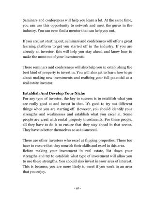 - 46 -
Seminars and conferences will help you learn a lot. At the same time,
you can use this opportunity to network and meet the gurus in the
industry. You can even find a mentor that can help you out.
If you are just starting out, seminars and conferences will offer a great
learning platform to get you started off in the industry. If you are
already an investor, this will help you stay ahead and know how to
make the most out of your investments.
These seminars and conferences will also help you in establishing the
best kind of property to invest in. You will also get to learn how to go
about making new investments and realizing your full potential as a
real estate investor.
Establish And Develop Your Niche
For any type of investor, the key to success is to establish what you
are really good at and invest in that. It’s good to try out different
things when you are starting off. However, you should identify your
strengths and weaknesses and establish what you excel at. Some
people are great with rental property investments. For these people,
all they have to do is to ensure that they stay ahead in that sector.
They have to better themselves so as to succeed.
There are other investors who excel at flipping properties. These too
have to ensure that they nourish their skills and excel in this area.
Before making your investment in real estate, list down your
strengths and try to establish what type of investment will allow you
to use these strengths. You should also invest in your area of interest.
This is because, you are more likely to excel if you work in an area
that you enjoy.
 