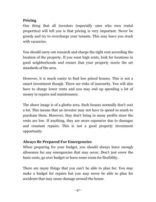 - 47 -
Pricing
One thing that all investors (especially ones who own rental
properties) will tell you is that pricing is very important. Never be
greedy and try to overcharge your tenants. This may leave you stuck
with vacancies.
You should carry out research and charge the right rent according the
location of the property. If you want high rents, look for locations in
good neighborhoods and ensure that your property meets the set
standards of the area.
However, it is much easier to find low priced houses. This is not a
smart investment though. There are risks of insecurity. You will also
have to charge lower rents and you may end up spending a lot of
money in repairs and maintenance.
The above image is of a ghetto area. Such houses normally don’t cost
a lot. This means that an investor may not have to spend so much to
purchase them. However, they don’t bring in many profits since the
rents are low. If anything, they are more expensive due to damages
and constant repairs. This is not a good property investment
opportunity.
Always Be Prepared For Emergencies
When preparing for your budget, you should always leave enough
allowance for any emergencies that may occur. Don’t just cover the
basic costs, go over budget or leave some room for flexibility.
There are many things that you can’t be able to plan for. You may
make a budget for repairs but you may never be able to plan for
accidents that may cause damage around the house.
 