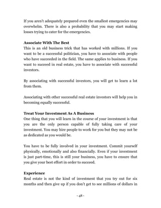 - 48 -
If you aren’t adequately prepared even the smallest emergencies may
overwhelm. There is also a probability that you may start making
losses trying to cater for the emergencies.
Associate With The Best
This is an old business trick that has worked with millions. If you
want to be a successful politician, you have to associate with people
who have succeeded in the field. The same applies to business. If you
want to succeed in real estate, you have to associate with successful
investors.
By associating with successful investors, you will get to learn a lot
from them.
Associating with other successful real estate investors will help you in
becoming equally successful.
Treat Your Investment As A Business
One thing that you will learn in the course of your investment is that
you are the only person capable of fully taking care of your
investment. You may hire people to work for you but they may not be
as dedicated as you would be.
You have to be fully involved in your investment. Commit yourself
physically, emotionally and also financially. Even if your investment
is just part-time, this is still your business, you have to ensure that
you give your best effort in order to succeed.
Experience
Real estate is not the kind of investment that you try out for six
months and then give up if you don’t get to see millions of dollars in
 