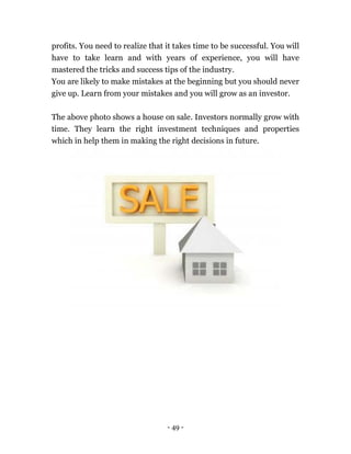 - 49 -
profits. You need to realize that it takes time to be successful. You will
have to take learn and with years of experience, you will have
mastered the tricks and success tips of the industry.
You are likely to make mistakes at the beginning but you should never
give up. Learn from your mistakes and you will grow as an investor.
The above photo shows a house on sale. Investors normally grow with
time. They learn the right investment techniques and properties
which in help them in making the right decisions in future.
 