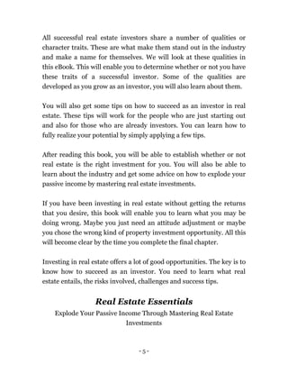 - 5 -
All successful real estate investors share a number of qualities or
character traits. These are what make them stand out in the industry
and make a name for themselves. We will look at these qualities in
this eBook. This will enable you to determine whether or not you have
these traits of a successful investor. Some of the qualities are
developed as you grow as an investor, you will also learn about them.
You will also get some tips on how to succeed as an investor in real
estate. These tips will work for the people who are just starting out
and also for those who are already investors. You can learn how to
fully realize your potential by simply applying a few tips.
After reading this book, you will be able to establish whether or not
real estate is the right investment for you. You will also be able to
learn about the industry and get some advice on how to explode your
passive income by mastering real estate investments.
If you have been investing in real estate without getting the returns
that you desire, this book will enable you to learn what you may be
doing wrong. Maybe you just need an attitude adjustment or maybe
you chose the wrong kind of property investment opportunity. All this
will become clear by the time you complete the final chapter.
Investing in real estate offers a lot of good opportunities. The key is to
know how to succeed as an investor. You need to learn what real
estate entails, the risks involved, challenges and success tips.
Real Estate Essentials
Explode Your Passive Income Through Mastering Real Estate
Investments
 