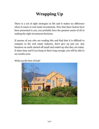 - 50 -
Wrapping Up
There is a set of right strategies in life and it makes no difference
when it comes to real estate investments. Now that these factors have
been presented to you, you probably have the greatest assets of all in
making the right investment decisions.
If anyone of you who are reading this and find that it is difficult to
compete in the real estate industry, don’t give up just yet. Any
business on earth started off small and ended up who they are today.
It takes time and if you hang in there long enough, you will be able to
see results soon.
Wish you the best of luck!
 