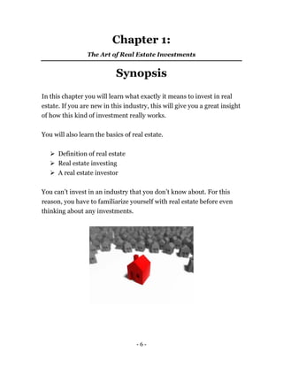 - 6 -
Chapter 1:
The Art of Real Estate Investments
Synopsis
In this chapter you will learn what exactly it means to invest in real
estate. If you are new in this industry, this will give you a great insight
of how this kind of investment really works.
You will also learn the basics of real estate.
 Definition of real estate
 Real estate investing
 A real estate investor
You can’t invest in an industry that you don’t know about. For this
reason, you have to familiarize yourself with real estate before even
thinking about any investments.
 