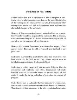 - 7 -
Definition of Real Estate
Real estate is a term used in legal circles to refer to any piece of land.
It also refers to all the developments done on the land. This includes
all the building and the fencing around the land. If there are any other
developments on the land such as boreholes or water wells they are
also included as part of the real estate.
However, if there are any developments on the land that are movable,
they won’t be considered as part of the real estate. This is because,
when the immovable parts of the land are considered as part of it. If
you sell or buy the land, you will get these parts.
However, the movable fixtures can be considered as property of the
current owner. They can be sold or removed from the land at any
given time.
Real estate is governed by a set of laws called Real estate laws. The
laws govern all the Real estate. They govern aspects such as
jurisdiction, purchasing and development of land.
Real estate is mainly categorized into two main divisions. There is
commercial and residential real estate. Commercial real estate
basically refers to the financial aspect or business aspect of real
estate. It entails the buying and selling of real estate for a variety of
purposes.
Under this division of real estate, there are a number of professionals.
For instance, to establish the worth of the land, there is the appraiser.
There is also a broker who assists in the price negotiation between the
 