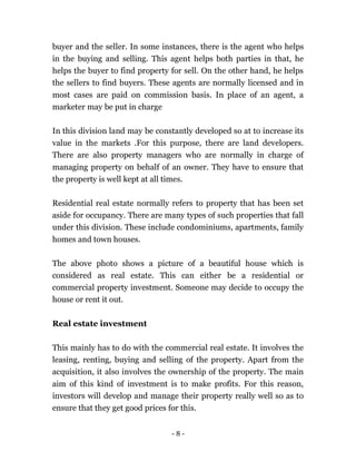 - 8 -
buyer and the seller. In some instances, there is the agent who helps
in the buying and selling. This agent helps both parties in that, he
helps the buyer to find property for sell. On the other hand, he helps
the sellers to find buyers. These agents are normally licensed and in
most cases are paid on commission basis. In place of an agent, a
marketer may be put in charge
In this division land may be constantly developed so at to increase its
value in the markets .For this purpose, there are land developers.
There are also property managers who are normally in charge of
managing property on behalf of an owner. They have to ensure that
the property is well kept at all times.
Residential real estate normally refers to property that has been set
aside for occupancy. There are many types of such properties that fall
under this division. These include condominiums, apartments, family
homes and town houses.
The above photo shows a picture of a beautiful house which is
considered as real estate. This can either be a residential or
commercial property investment. Someone may decide to occupy the
house or rent it out.
Real estate investment
This mainly has to do with the commercial real estate. It involves the
leasing, renting, buying and selling of the property. Apart from the
acquisition, it also involves the ownership of the property. The main
aim of this kind of investment is to make profits. For this reason,
investors will develop and manage their property really well so as to
ensure that they get good prices for this.
 