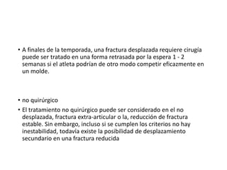 • A finales de la temporada, una fractura desplazada requiere cirugía
puede ser tratado en una forma retrasada por la espera 1 - 2
semanas si el atleta podrían de otro modo competir eficazmente en
un molde.
• no quirúrgico
• El tratamiento no quirúrgico puede ser considerado en el no
desplazada, fractura extra-articular o la, reducción de fractura
estable. Sin embargo, incluso si se cumplen los criterios no hay
inestabilidad, todavía existe la posibilidad de desplazamiento
secundario en una fractura reducida
 