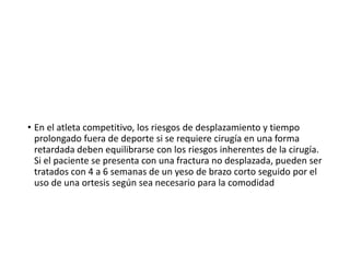 • En el atleta competitivo, los riesgos de desplazamiento y tiempo
prolongado fuera de deporte si se requiere cirugía en una forma
retardada deben equilibrarse con los riesgos inherentes de la cirugía.
Si el paciente se presenta con una fractura no desplazada, pueden ser
tratados con 4 a 6 semanas de un yeso de brazo corto seguido por el
uso de una ortesis según sea necesario para la comodidad
 
