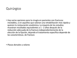Quirúrgico
• Hay varias opciones para la cirugía en pacientes con fracturas
inestables, o en aquellos que valoran una rehabilitación más rápida y
quieren la restauración anatómica. La mayoría de los estudios
muestran resultados equivalentes a 1 - 2 años después de la
reducción adecuada de la fractura independientemente de la
elección de la fijación, dejando el tratamiento específico depende de
las características. de fractura
• Placas dorsales y volares
 
